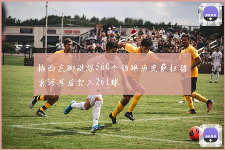 梅西左脚进球560个领跑历史萨拉赫紧随其后打入261球