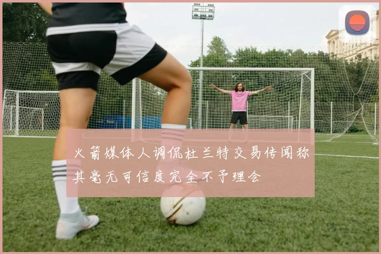 火箭媒体人调侃杜兰特交易传闻称其毫无可信度完全不予理会