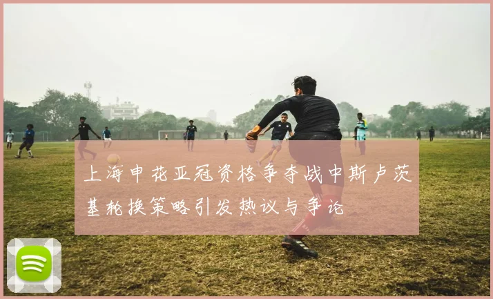 上海申花亚冠资格争夺战中斯卢茨基轮换策略引发热议与争论