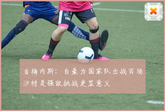 吉梅内斯：自豪为国家队出战百场沙特是强敌挑战更显意义