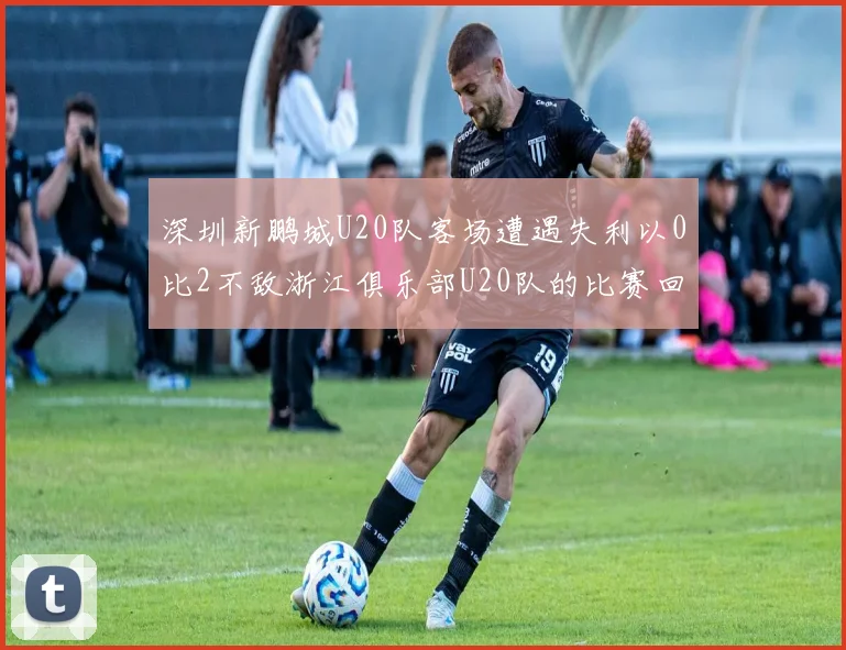 深圳新鹏城U20队客场遭遇失利以0比2不敌浙江俱乐部U20队的比赛回顾