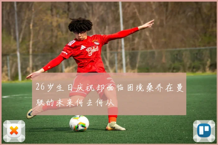 26岁生日庆祝却面临困境桑乔在曼联的未来何去何从