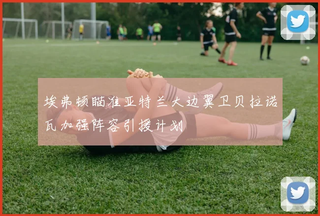 埃弗顿瞄准亚特兰大边翼卫贝拉诺瓦加强阵容引援计划