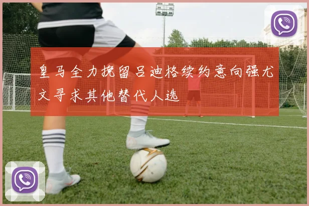 皇马全力挽留吕迪格续约意向强尤文寻求其他替代人选
