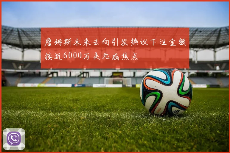 詹姆斯未来去向引发热议下注金额接近6000万美元成焦点