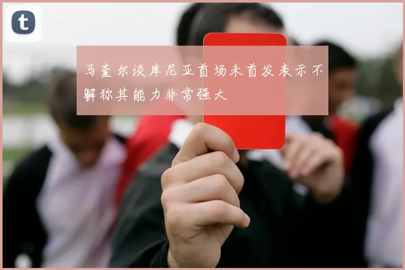 马奎尔谈库尼亚首场未首发表示不解称其能力非常强大