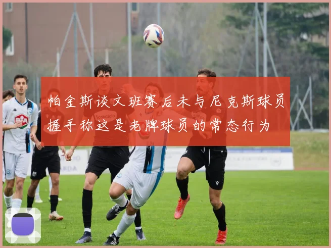 帕金斯谈文班赛后未与尼克斯球员握手称这是老牌球员的常态行为