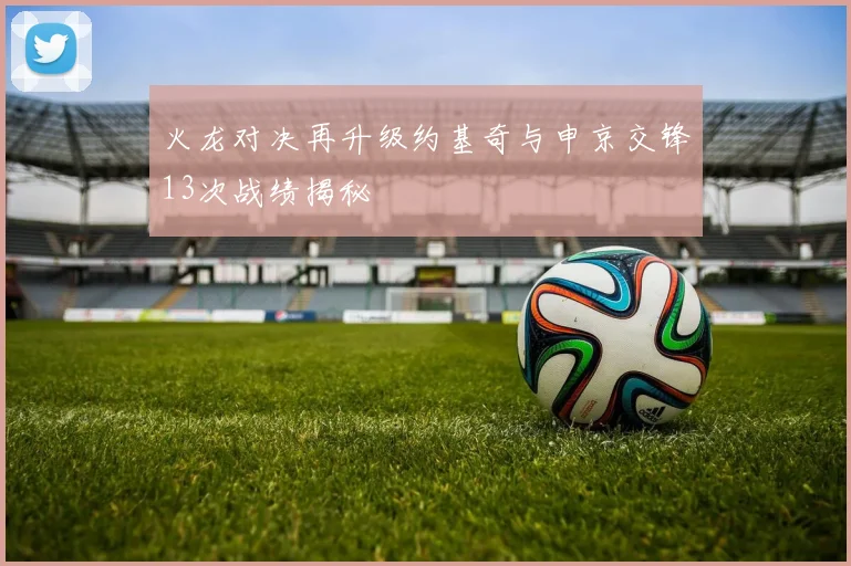 火龙对决再升级约基奇与申京交锋13次战绩揭秘