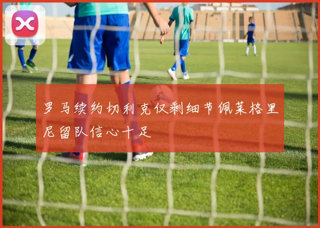 罗马续约切利克仅剩细节佩莱格里尼留队信心十足