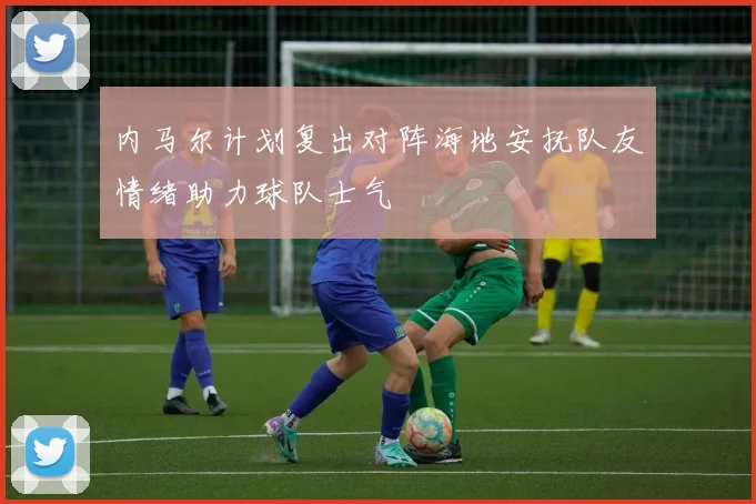 内马尔计划复出对阵海地安抚队友情绪助力球队士气