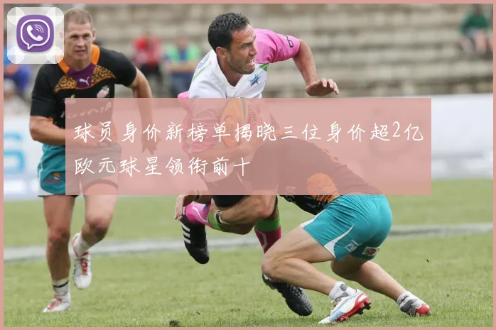 球员身价新榜单揭晓三位身价超2亿欧元球星领衔前十