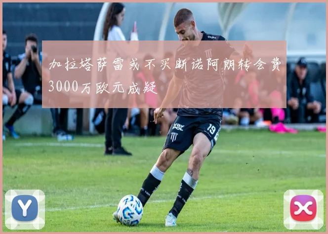 加拉塔萨雷或不买断诺阿朗转会费3000万欧元成疑