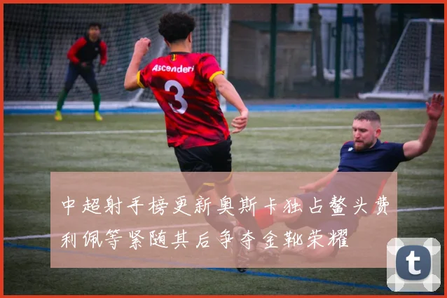 中超射手榜更新奥斯卡独占鳌头费利佩等紧随其后争夺金靴荣耀