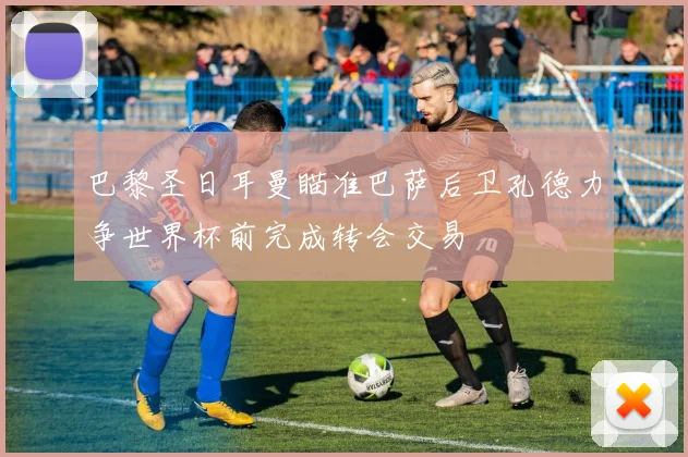 巴黎圣日耳曼瞄准巴萨后卫孔德力争世界杯前完成转会交易