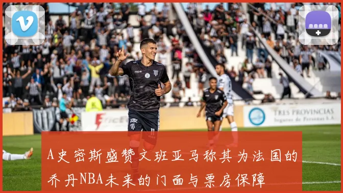 A史密斯盛赞文班亚马称其为法国的乔丹NBA未来的门面与票房保障