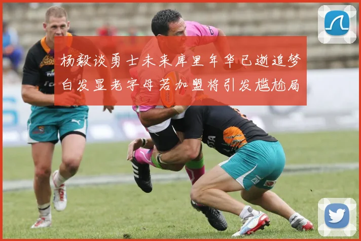 杨毅谈勇士未来库里年华已逝追梦白发显老字母若加盟将引发尴尬局面