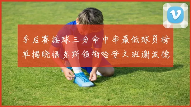 季后赛接球三分命中率最低球员榜单揭晓福克斯领衔哈登文班谢泼德紧随其后