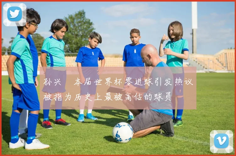 孙兴慜本届世界杯零进球引发热议被指为历史上最被高估的球员