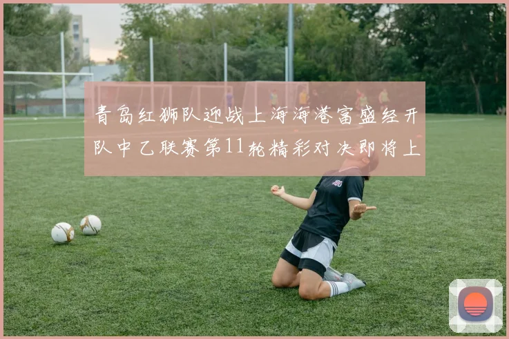 青岛红狮队迎战上海海港富盛经开队中乙联赛第11轮精彩对决即将上演