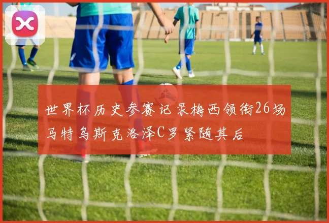 世界杯历史参赛记录梅西领衔26场马特乌斯克洛泽C罗紧随其后