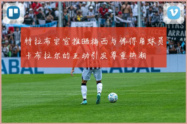 特拉布宗官推晒梅西与佛得角球员卡布拉尔的互动引发尊重热潮