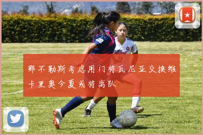 那不勒斯考虑用门将瓦尼亚交换维卡里奥今夏或将离队